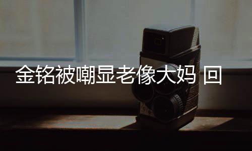 显老像大金铭己喜被嘲回应活欢的妈 样子成自